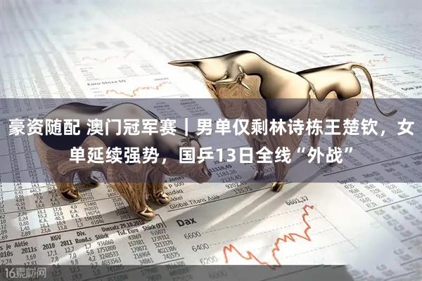 豪资随配 澳门冠军赛｜男单仅剩林诗栋王楚钦，女单延续强势，国乒13日全线“外战”
