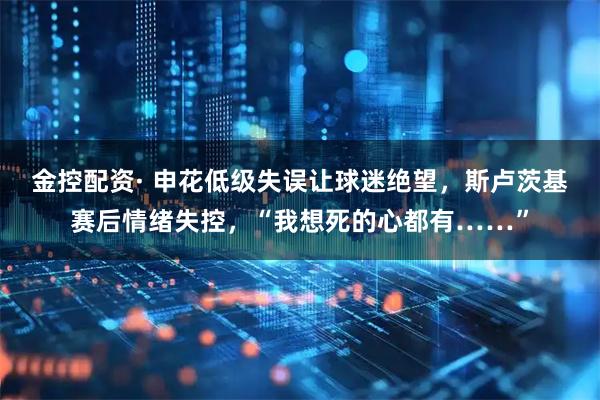 金控配资· 申花低级失误让球迷绝望，斯卢茨基赛后情绪失控，“我想死的心都有……”
