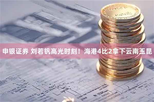 申银证券 刘若钒高光时刻！海港4比2拿下云南玉昆