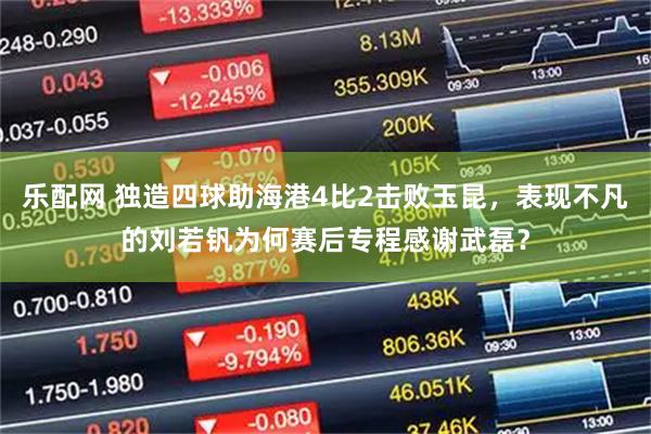 乐配网 独造四球助海港4比2击败玉昆，表现不凡的刘若钒为何赛后专程感谢武磊？