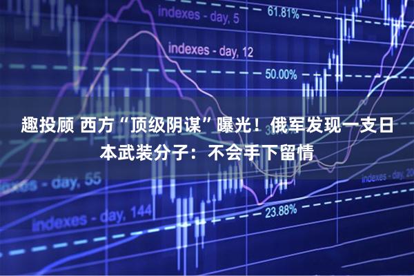 趣投顾 西方“顶级阴谋”曝光！俄军发现一支日本武装分子：不会手下留情