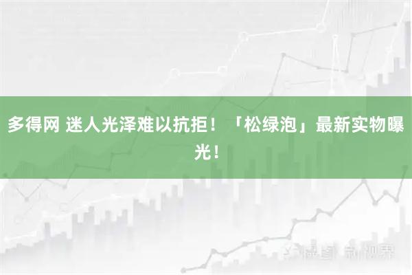 多得网 迷人光泽难以抗拒！「松绿泡」最新实物曝光！