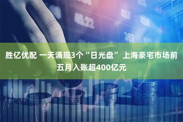 胜亿优配 一天涌现3个“日光盘” 上海豪宅市场前五月入账超400亿元
