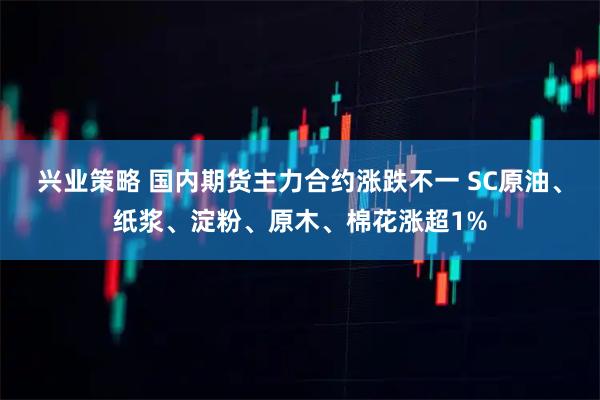 兴业策略 国内期货主力合约涨跌不一 SC原油、纸浆、淀粉、原木、棉花涨超1%
