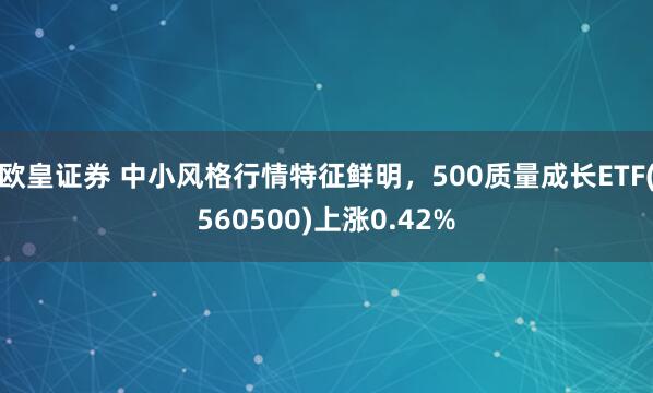 欧皇证券 中小风格行情特征鲜明，500质量成长ETF(560500)上涨0.42%