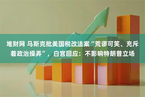 堆财网 马斯克批美国税改法案“荒谬可笑、充斥着政治操弄”，白宫回应：不影响特朗普立场