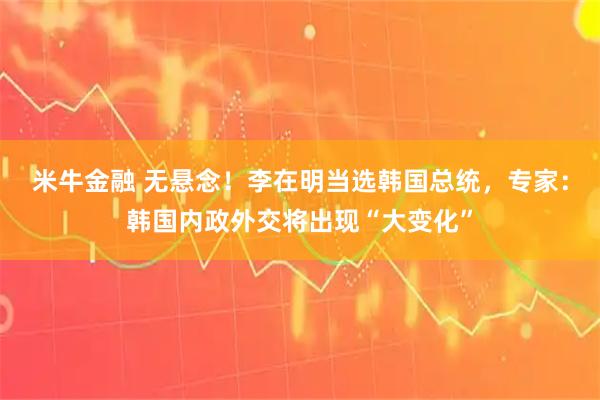 米牛金融 无悬念！李在明当选韩国总统，专家：韩国内政外交将出现“大变化”
