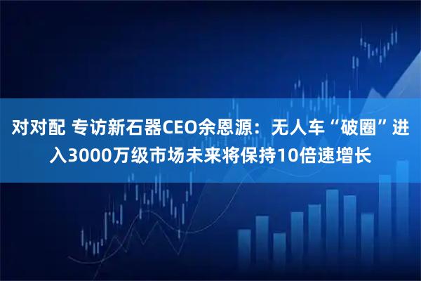 对对配 专访新石器CEO余恩源：无人车“破圈”进入3000万级市场未来将保持10倍速增长