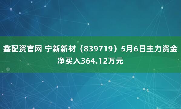 鑫配资官网 宁新新材（839719）5月6日主力资金净买入364.12万元