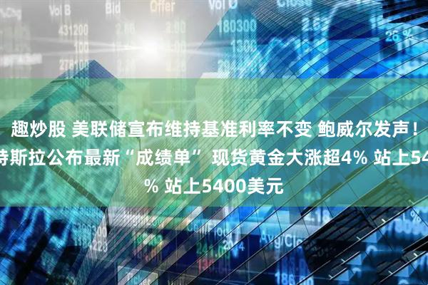 趣炒股 美联储宣布维持基准利率不变 鲍威尔发声！微软、特斯拉公布最新“成绩单” 现货黄金大涨超4% 站上5400美元