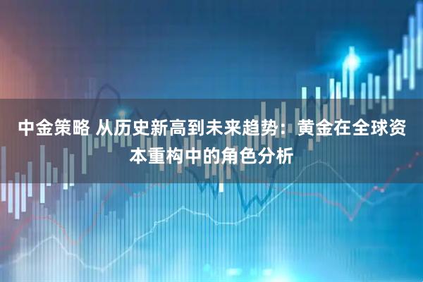 中金策略 从历史新高到未来趋势：黄金在全球资本重构中的角色分析