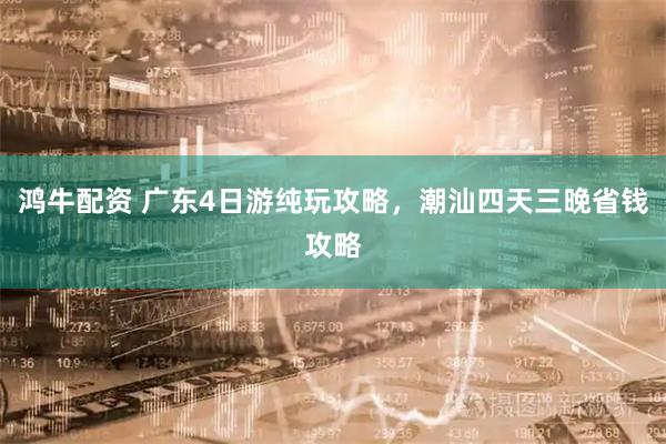 鸿牛配资 广东4日游纯玩攻略，潮汕四天三晚省钱攻略