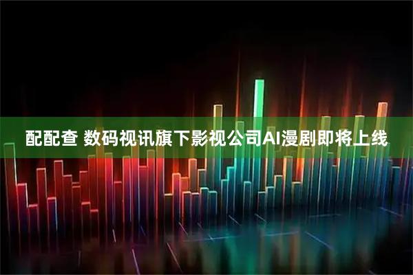 配配查 数码视讯旗下影视公司AI漫剧即将上线