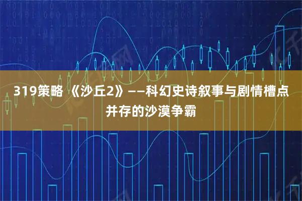 319策略 《沙丘2》——科幻史诗叙事与剧情槽点并存的沙漠争霸