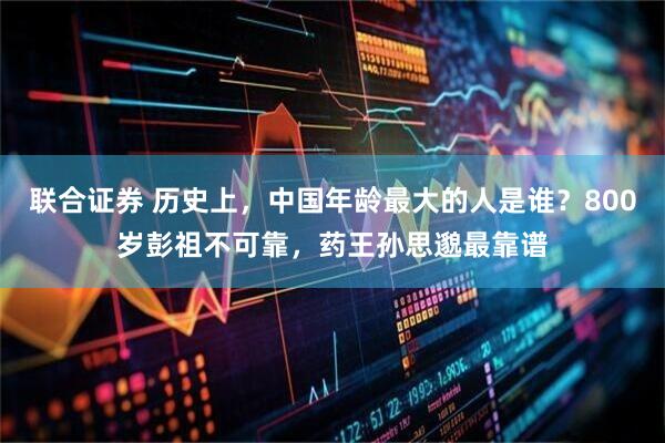 联合证券 历史上，中国年龄最大的人是谁？800岁彭祖不可靠，药王孙思邈最靠谱