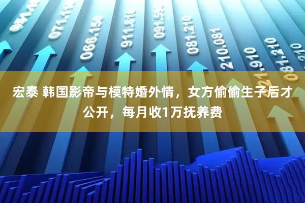 宏泰 韩国影帝与模特婚外情，女方偷偷生子后才公开，每月收1万抚养费