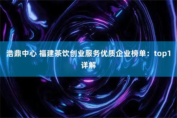 浩鼎中心 福建茶饮创业服务优质企业榜单：top1详解