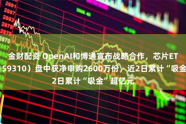 金财配资 OpenAI和博通宣布战略合作，芯片ETF天弘（159310）盘中获净申购2600万份，近2日累计“吸金”超亿元