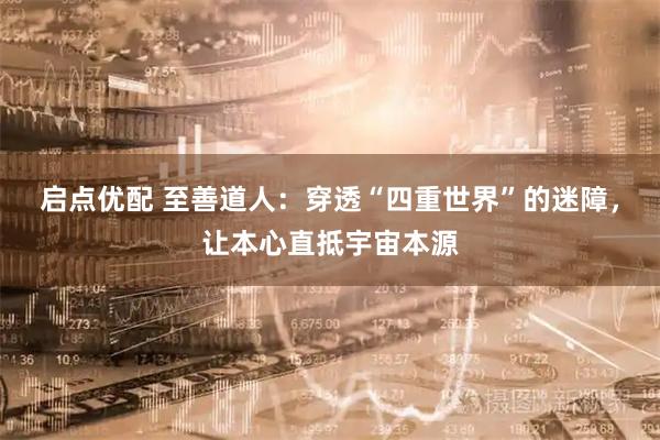 启点优配 至善道人：穿透“四重世界”的迷障，让本心直抵宇宙本源