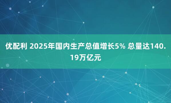 优配利 2025年国内生产总值增长5% 总量达140.19万亿元